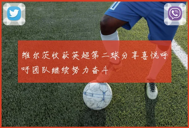 维尔茨收获英超第二球分享喜悦呼吁团队继续努力奋斗