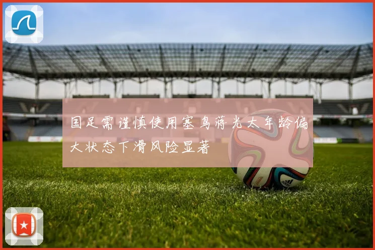 国足需谨慎使用塞鸟蒋光太年龄偏大状态下滑风险显著