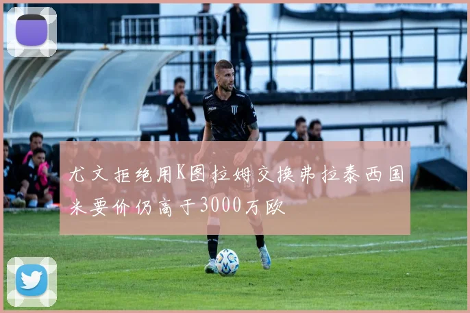 尤文拒绝用K图拉姆交换弗拉泰西国米要价仍高于3000万欧