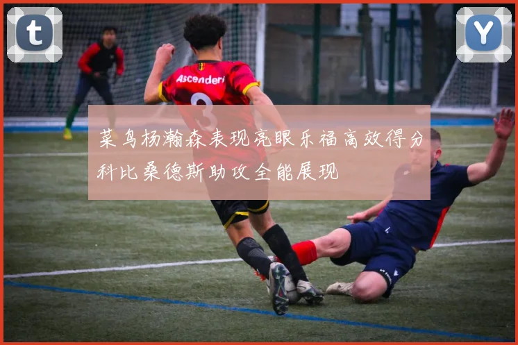 菜鸟杨瀚森表现亮眼乐福高效得分科比桑德斯助攻全能展现