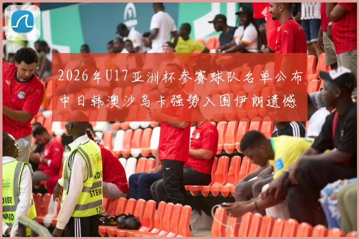 2026年U17亚洲杯参赛球队名单公布中日韩澳沙乌卡强势入围伊朗遗憾无缘