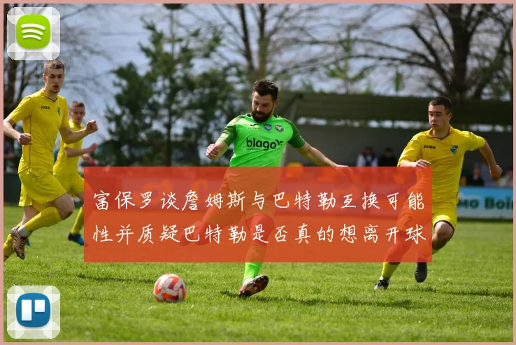 富保罗谈詹姆斯与巴特勒互换可能性并质疑巴特勒是否真的想离开球队