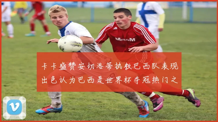 卡卡盛赞安切洛蒂执教巴西队表现出色认为巴西是世界杯夺冠热门之选