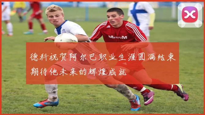 德科祝贺阿尔巴职业生涯圆满结束期待他未来的辉煌成就