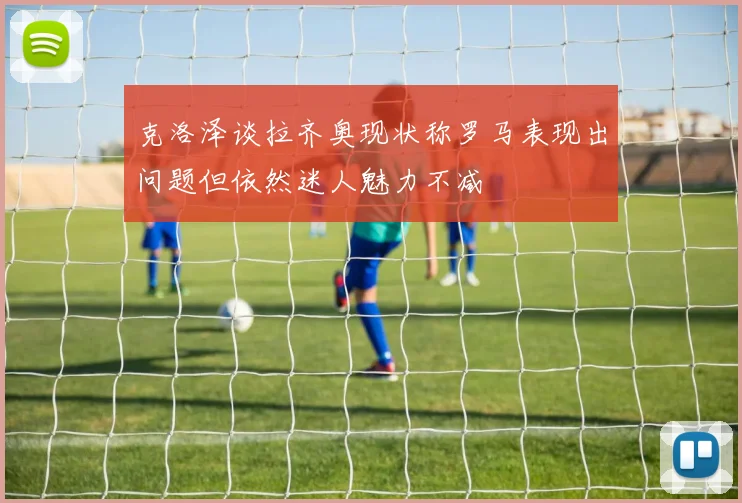 克洛泽谈拉齐奥现状称罗马表现出问题但依然迷人魅力不减