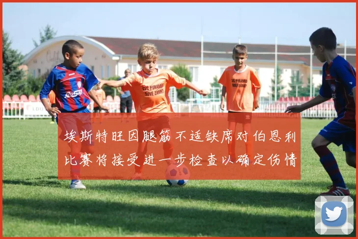 埃斯特旺因腿筋不适缺席对伯恩利比赛将接受进一步检查以确定伤情