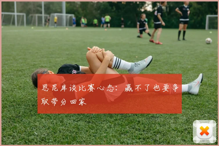 恩昆库谈比赛心态:赢不了也要争取带分回家