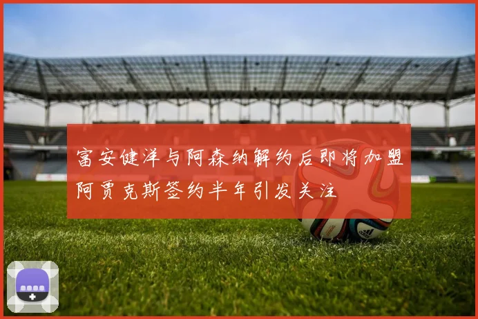 富安健洋与阿森纳解约后即将加盟阿贾克斯签约半年引发关注