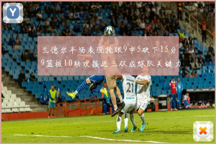 兰德尔半场表现抢眼9中5砍下15分9篮板10助攻接近三双成球队关键力量