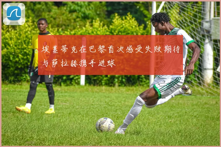 埃基蒂克在巴黎首次感受失败期待与萨拉赫携手进球