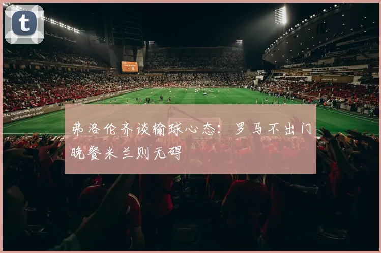 弗洛伦齐谈输球心态：罗马不出门晚餐米兰则无碍