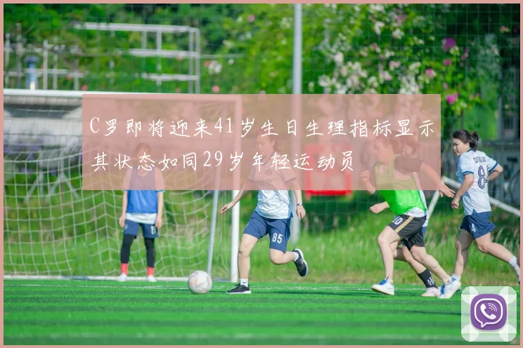 C罗即将迎来41岁生日生理指标显示其状态如同29岁年轻运动员