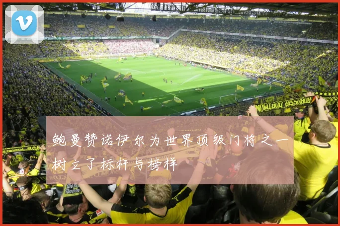 鲍曼赞诺伊尔为世界顶级门将之一树立了标杆与榜样