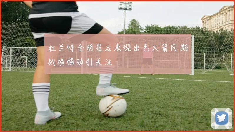 杜兰特全明星后表现出色火箭同期战绩强劲引关注
