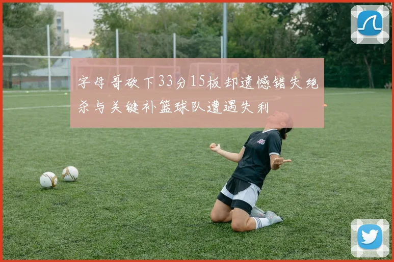 字母哥砍下33分15板却遗憾错失绝杀与关键补篮球队遭遇失利