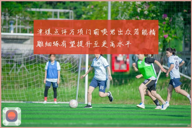 津媒点评万项门前嗅觉出众若能精雕细琢有望提升至更高水平