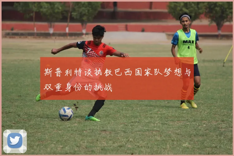 斯普利特谈执教巴西国家队梦想与双重身份的挑战