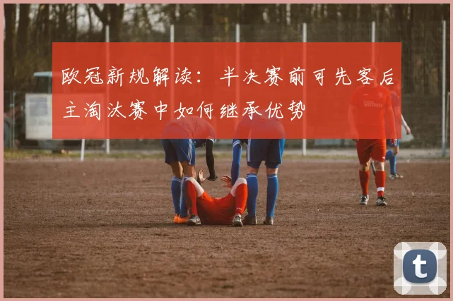 欧冠新规解读：半决赛前可先客后主淘汰赛中如何继承优势