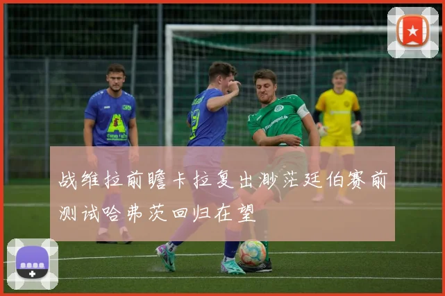战维拉前瞻卡拉复出渺茫廷伯赛前测试哈弗茨回归在望