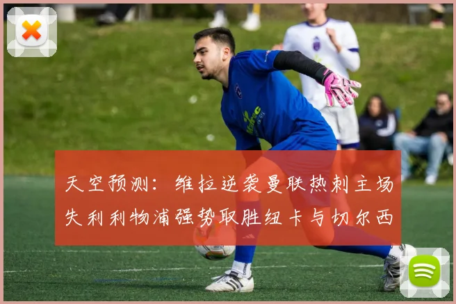 天空预测：维拉逆袭曼联热刺主场失利利物浦强势取胜纽卡与切尔西握手言和