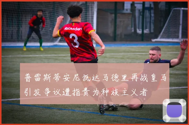 普雷斯蒂安尼抵达马德里再战皇马引发争议遭指责为种族主义者