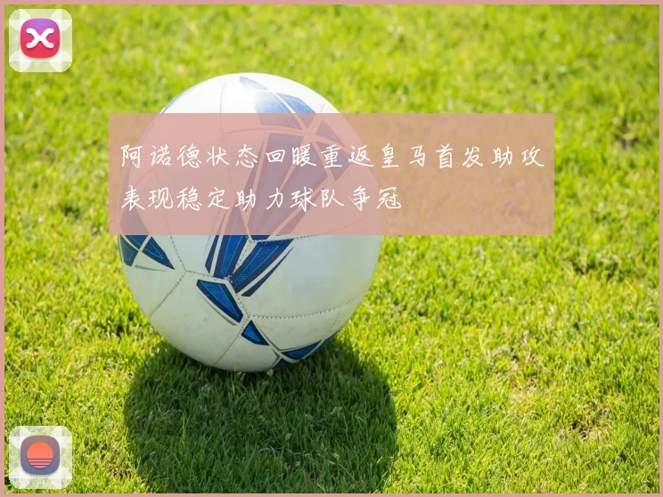 阿诺德状态回暖重返皇马首发助攻表现稳定助力球队争冠