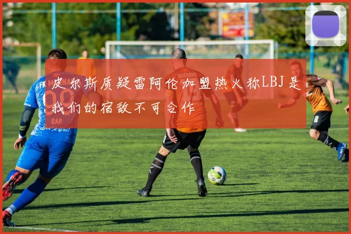 皮尔斯质疑雷阿伦加盟热火称LBJ是我们的宿敌不可合作