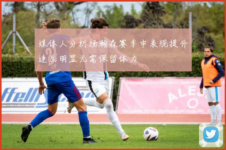 媒体人分析杨瀚森赛季中表现提升速度明显无需保留体力
