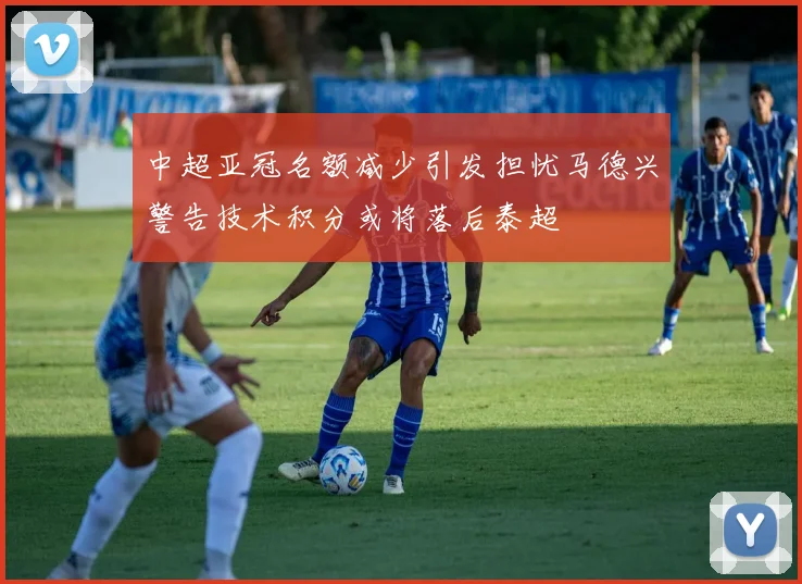 中超亚冠名额减少引发担忧马德兴警告技术积分或将落后泰超