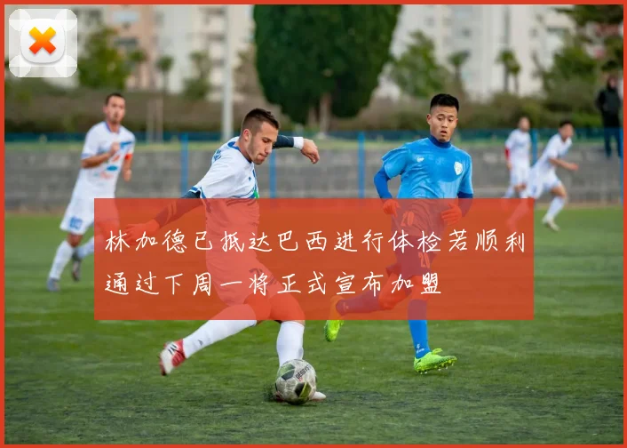 林加德已抵达巴西进行体检若顺利通过下周一将正式宣布加盟