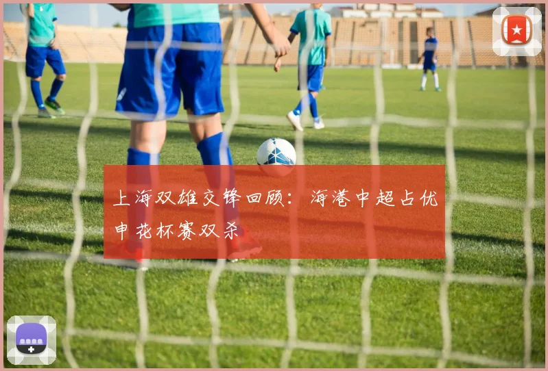 上海双雄交锋回顾：海港中超占优申花杯赛双杀