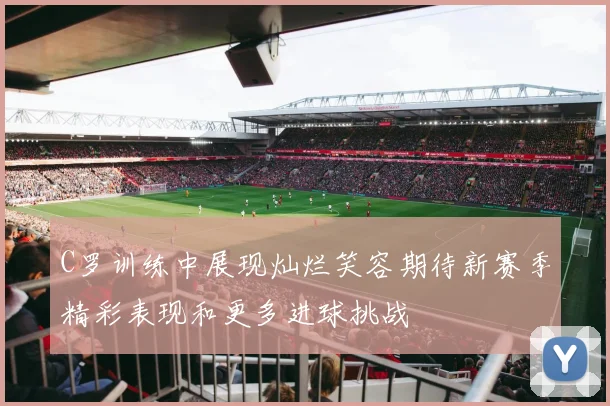 C罗训练中展现灿烂笑容期待新赛季精彩表现和更多进球挑战