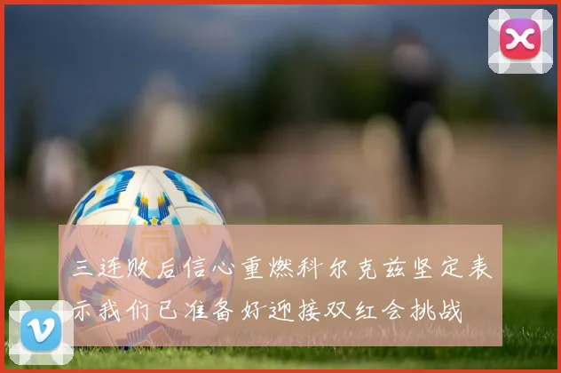 三连败后信心重燃科尔克兹坚定表示我们已准备好迎接双红会挑战