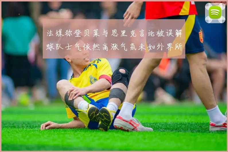 法媒称登贝莱与恩里克言论被误解球队士气依然高涨气氛未如外界所想紧张